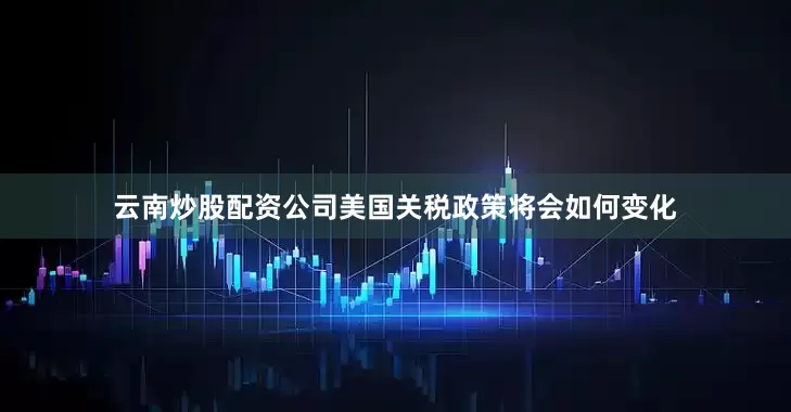 云南炒股配资公司美国关税政策将会如何变化
