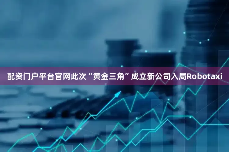 配资门户平台官网此次“黄金三角”成立新公司入局Robotaxi