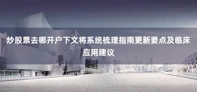 炒股票去哪开户下文将系统梳理指南更新要点及临床应用建议
