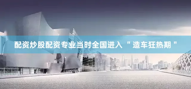 配资炒股配资专业当时全国进入 ＂造车狂热期＂